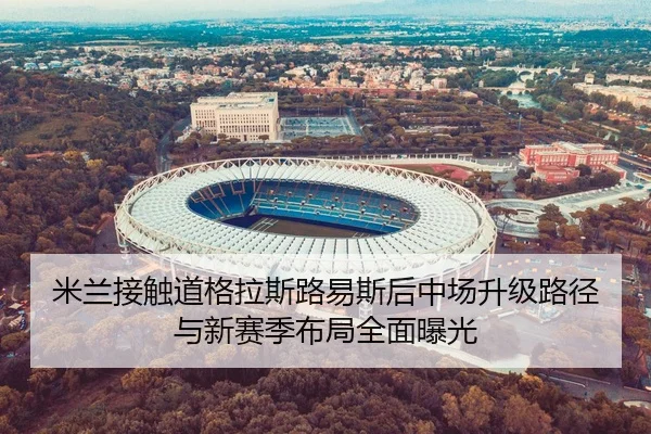 米兰接触道格拉斯路易斯后中场升级路径与新赛季布局全面曝光